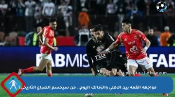 مواجهة القمة بين الأهلي والزمالك اليوم.. من سيحسم الصراع التاريخي؟
